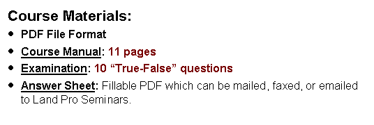 Text Box: Course Materials:PDF File FormatCourse Manual: 11 pages  Examination: 10 True-False questions  Answer Sheet: Fillable PDF which can be mailed, faxed, or emailed to Land Pro Seminars.    