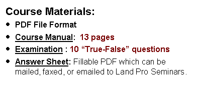 Text Box: Course Materials:PDF File FormatCourse Manual:  13 pages  Examination : 10 True-False questionsAnswer Sheet: Fillable PDF which can be mailed, faxed, or emailed to Land Pro Seminars.    