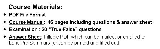 Text Box:     Course Materials:PDF File FormatCourse Manual:  46 pages including questions & answer sheet  Examination : 20 True-False questions  Answer Sheet: Fillable PDF which can be mailed, or emailed to Land Pro Seminars (or can be printed and filled out)    