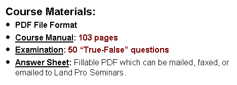 Text Box: Course Materials:PDF File FormatCourse Manual: 103 pagesExamination: 50 True-False questions  Answer Sheet: Fillable PDF which can be mailed, faxed, or emailed to Land Pro Seminars.